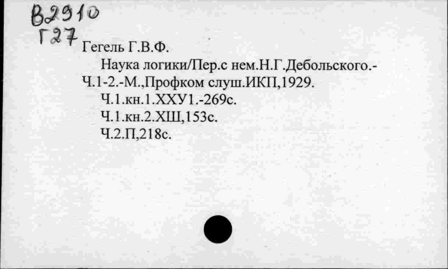 ﻿Гегель Г.В.Ф.
Наука логики/Пер.с нем.Н.Г.Дебольского.-
Ч. 1 -2.-М.,Профком слуш.ИКП, 1929.
4.1.	кн.1.ХХУ1.-269с.
4.1.	кн.2.ХШ,153с.
4.2.	П,218с.